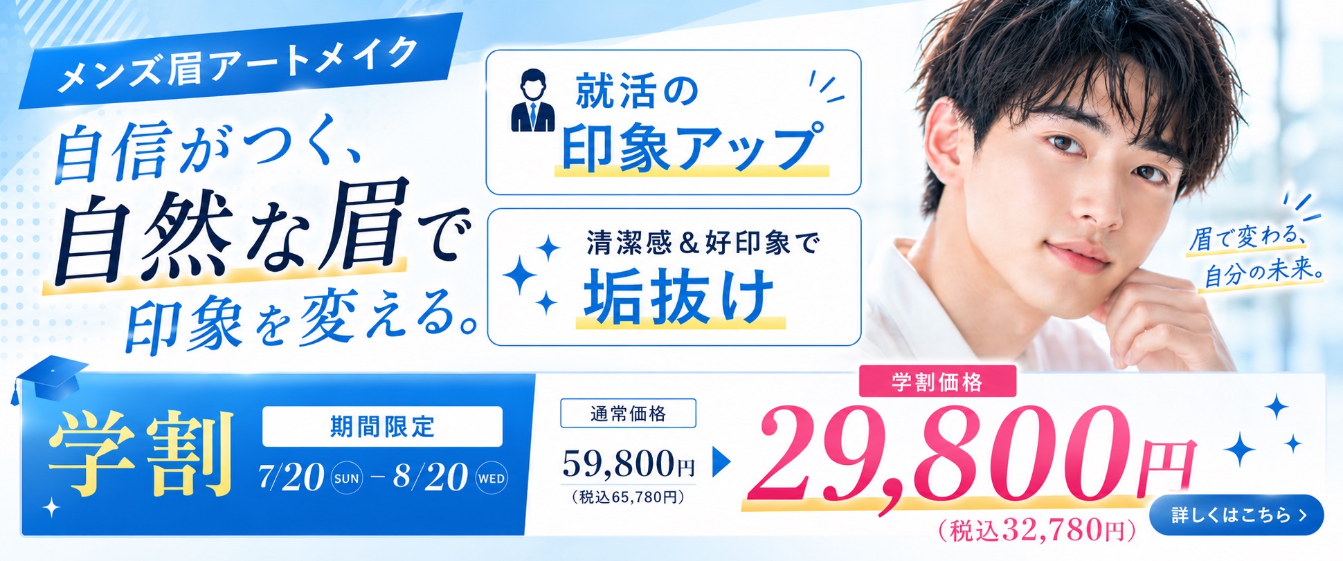 Revios心斎橋院 メンズ眉アートメイク自信がつく、自然な眉で印象を変える。 就活の印象アップ 清潔感＆好印象で垢抜け 眉で変わる、自分の未来。学期間限定7/20（SUN）～8/20（WED）通常価格59,800円（税抜55,780円）学割価格29,800円（税込32,780円）